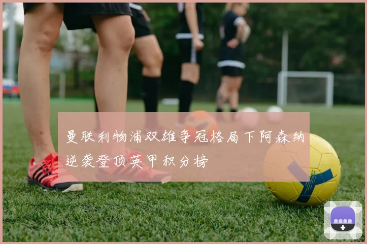 曼联利物浦双雄争冠格局下阿森纳逆袭登顶英甲积分榜