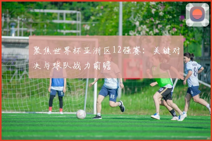 聚焦世界杯亚洲区12强赛：关键对决与球队战力前瞻
