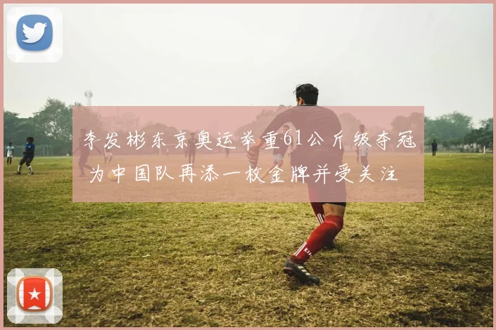 李发彬东京奥运举重61公斤级夺冠 为中国队再添一枚金牌并受关注