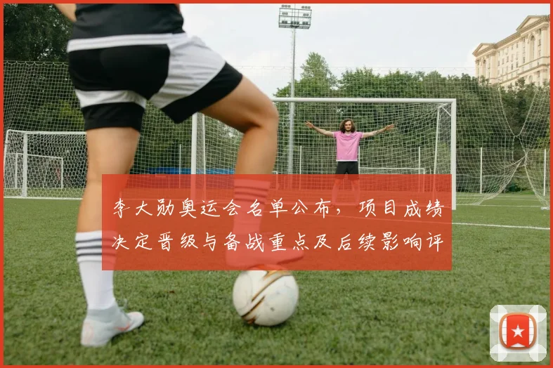 李大勋奥运会名单公布，项目成绩决定晋级与备战重点及后续影响评估