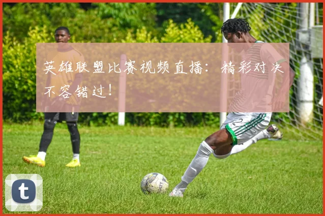 英雄联盟比赛视频直播：精彩对决不容错过！