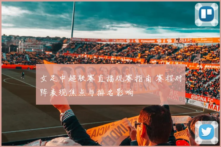 女足中超联赛直播观赛指南 赛程对阵表现焦点与排名影响