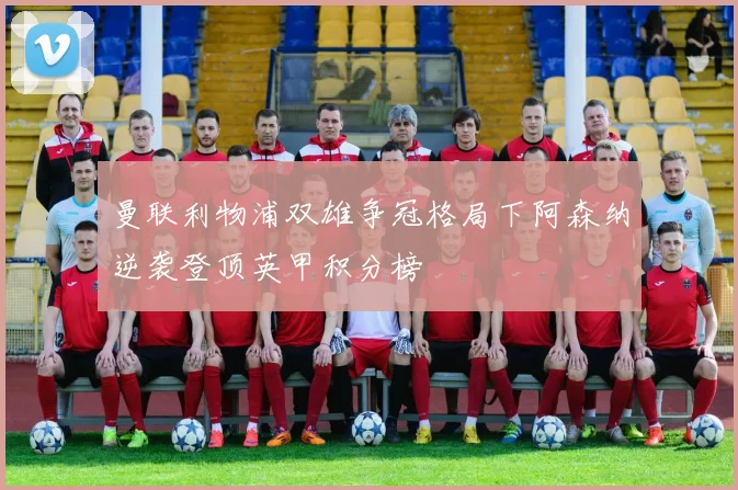 曼联利物浦双雄争冠格局下阿森纳逆袭登顶英甲积分榜