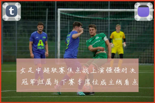 女足中超联赛焦点战上演强强对决 冠军归属与下赛季席位成主线看点