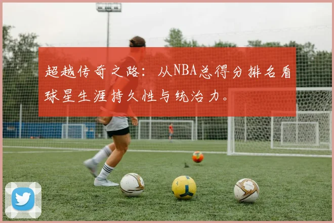 超越传奇之路：从NBA总得分排名看球星生涯持久性与统治力。